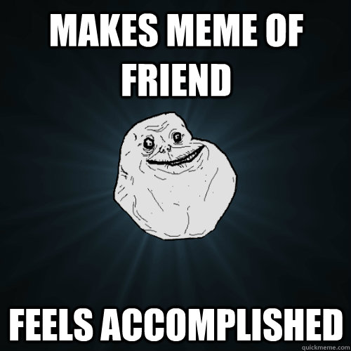 Makes meme of friend feels accomplished  Forever Alone