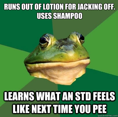 runs out of lotion for jacking off.
uses shampoo learns what an std feels like next time you pee  Foul Bachelor Frog