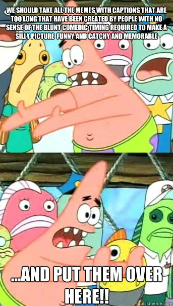WE SHOULD TAKE ALL THE MEMES WITH CAPTIONS THAT ARE TOO LONG THAT HAVE BEEN CREATED BY PEOPLE WITH NO SENSE OF THE BLUNT COMEDIC TIMING REQUIRED TO MAKE A SILLY PICTURE  FUNNY AND CATCHY AND MEMORABLE ...AND PUT THEM OVER HERE!!  Push it somewhere else Patrick