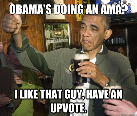 OBAMA's doing an ama? I like that guy, have an upvote.  Upvoting Obama