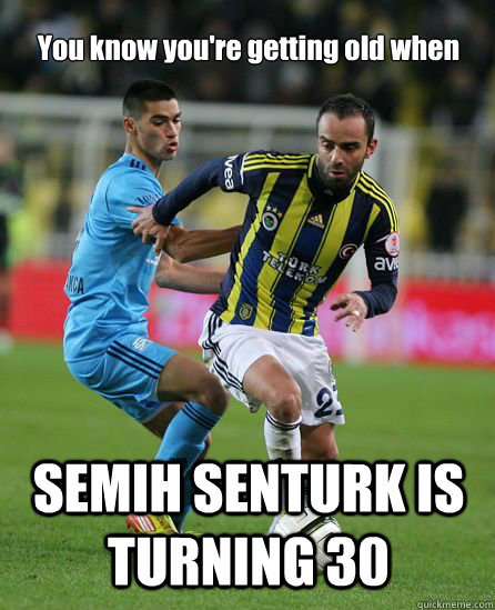 You know you're getting old when SEMIH SENTURK IS TURNING 30 - You know you're getting old when SEMIH SENTURK IS TURNING 30  Fenerbahce meme