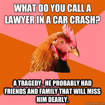 what do you call a lawyer in a car crash? a tragedy.  he probably had friends and family that will miss him dearly. - what do you call a lawyer in a car crash? a tragedy.  he probably had friends and family that will miss him dearly.  Anti-Joke Chicken