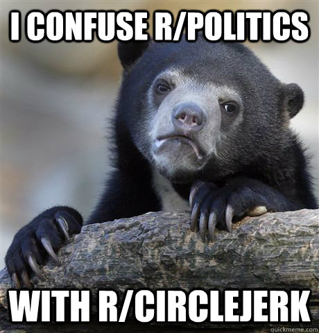I confuse r/politics with r/circlejerk  Confession Bear
