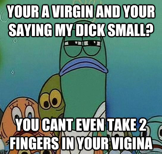 YOUR A virgin and your saying my dick small? you cant even take 2 fingers in your vigina   Serious fish SpongeBob