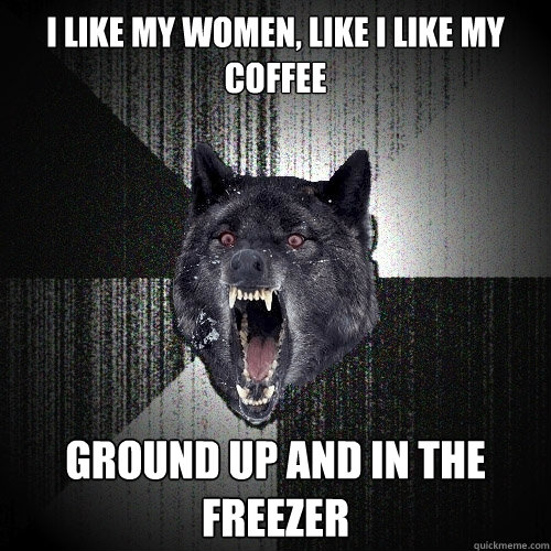 I like my women, like i like my coffee ground up and in the freezer  Insanity Wolf