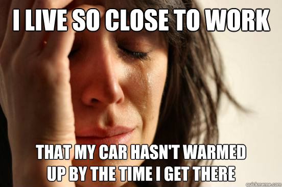I live so close to work that my car hasn't warmed
up by the time i get there - I live so close to work that my car hasn't warmed
up by the time i get there  First World Problems