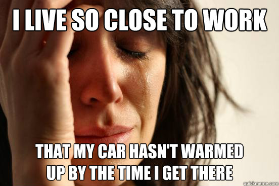 I live so close to work that my car hasn't warmed
up by the time i get there  First World Problems