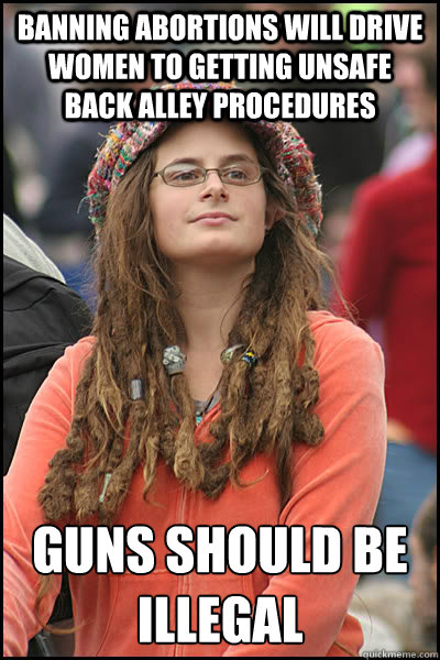 Banning abortions will drive women to getting unsafe back alley procedures Guns should be illegal  College Liberal