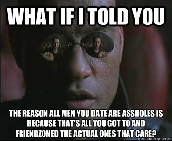 What if I told you The reason all men you date are assholes is because that's all you got to and friendzoned the actual ones that care?  Morpheus SC