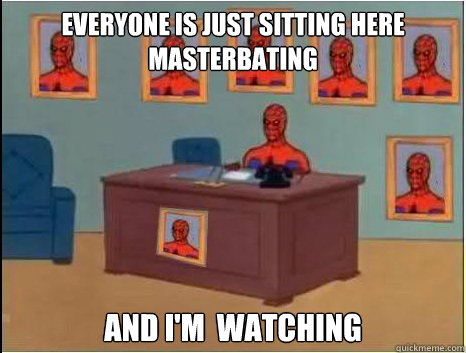 everyone is just sitting here masterbating and i'm  watching  