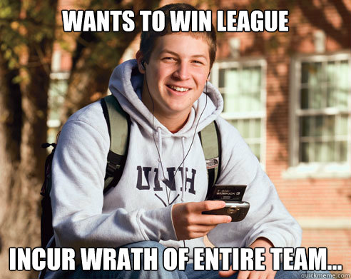 Wants to win league Incur wrath of entire team...  College Freshman