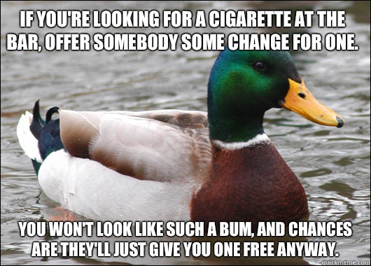 If you're looking for a cigarette at the bar, offer somebody some change for one. You won't look like such a bum, and chances are they'll just give you one free anyway.  - If you're looking for a cigarette at the bar, offer somebody some change for one. You won't look like such a bum, and chances are they'll just give you one free anyway.   Actual Advice Mallard