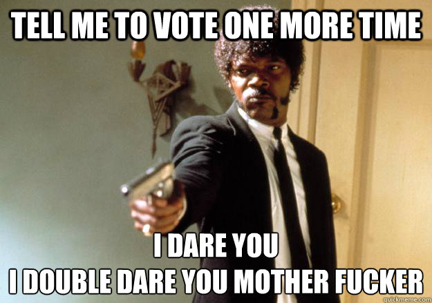 Tell me to vote one more time I dare you 
i double dare you mother fucker - Tell me to vote one more time I dare you 
i double dare you mother fucker  I dare you!