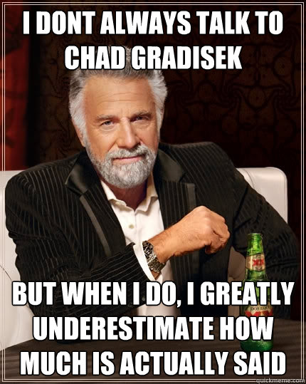 I dont always talk to chad gradisek  but when I do, I greatly underestimate how much is actually said - I dont always talk to chad gradisek  but when I do, I greatly underestimate how much is actually said  The Most Interesting Man In The World