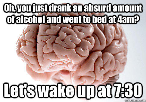 Oh, you just drank an absurd amount of alcohol and went to bed at 4am? Let's wake up at 7:30 - Oh, you just drank an absurd amount of alcohol and went to bed at 4am? Let's wake up at 7:30  Scumbag Brain