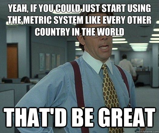 Yeah, if you could just start using the metric system like every other country in the world That'd be great  Lumbergh