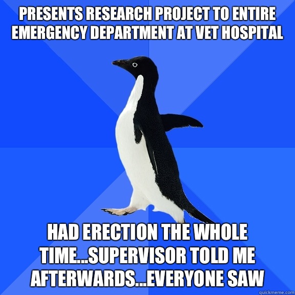 Presents research project to entire Emergency Department at vet hospital Had erection the whole time...supervisor told me afterwards...everyone saw  Socially Awkward Penguin