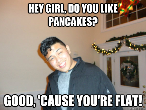 Hey girl, Do you like pancakes? Good, 'cause you're flat!  Bad Pick Up Line Ben