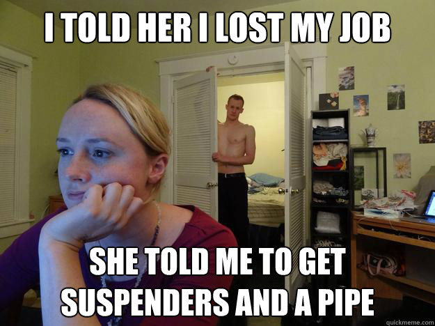 I told her I lost my job she told me to get suspenders and a pipe - I told her I lost my job she told me to get suspenders and a pipe  Redditors Boyfriend