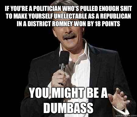 If you're a politician who's pulled enough shit to make yourself unelectable as a Republican in a district Romney won by 18 points you might be a dumbass  Foxworthy Redditor
