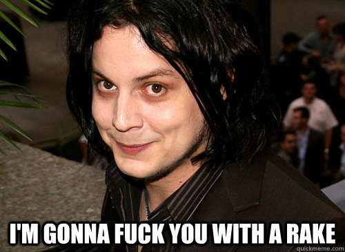  I'm gonna fuck you with a rake  -  I'm gonna fuck you with a rake   Good Guy Jack White