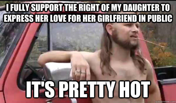I FULLY SUPPORT THE RIGHT OF MY DAUGHTER TO EXPRESS HER LOVE FOR HER GIRLFRIEND IN PUBLIC IT'S PRETTY HOT  Almost Politically Correct Redneck
