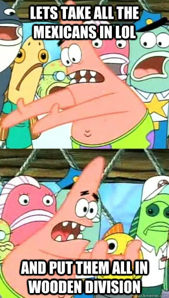Lets take all the mexicans in LoL and put them all in wooden division  Push it somewhere else Patrick