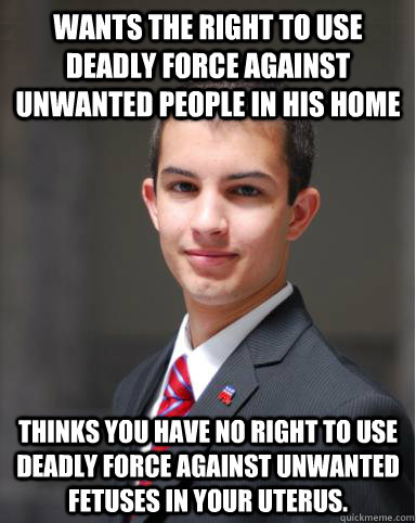 Wants the right to use deadly force against unwanted people in his home thinks you have no right to use deadly force against unwanted fetuses in your uterus.  College Conservative