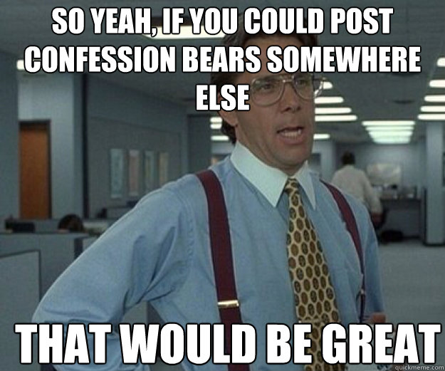 So yeah, if you could post confession bears somewhere else THAT WOULD BE GREAT - So yeah, if you could post confession bears somewhere else THAT WOULD BE GREAT  that would be great