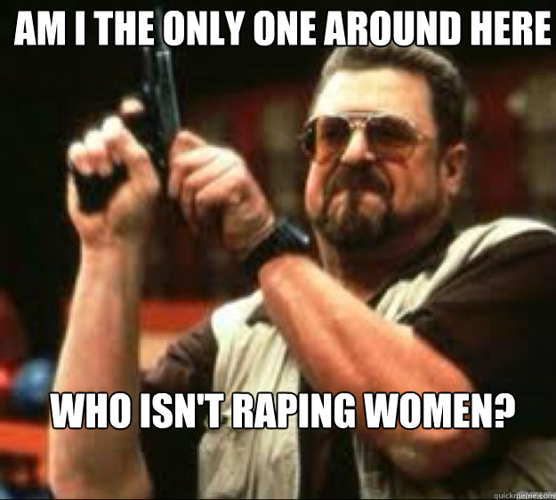Am i the only one around here Who isn't raping women?  Angey Walter