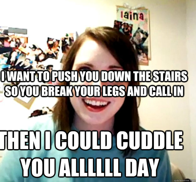 I want to push you down the stairs so you break your legs and call in  Then i could cuddle you allllll day - I want to push you down the stairs so you break your legs and call in  Then i could cuddle you allllll day  Misc