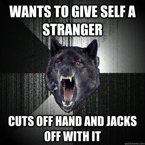 Wants to give self a stranger cuts off hand and jacks off with it  Insanity Wolf