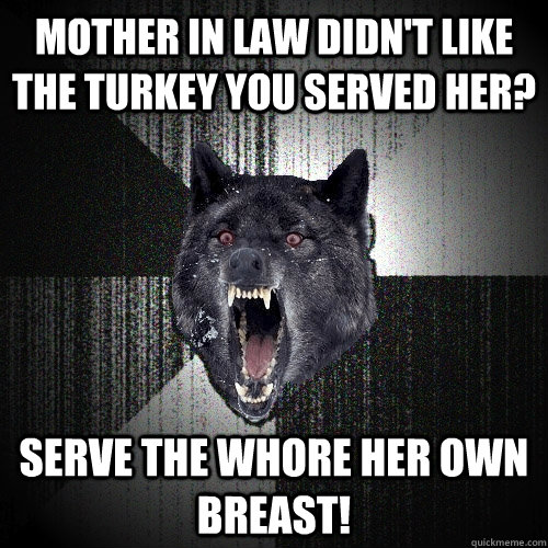 Mother in law didn't like the turkey you served her? Serve the Whore her own breast!  Insanity Wolf