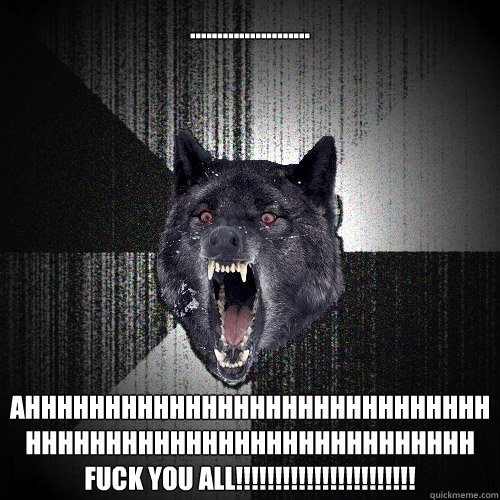 ...................... ahhhhhhhhhhhhhhhhhhhhhhhhhhhhhhhhhhhhhhhhhhhhhhhhhhhhhhhhh fuck you all!!!!!!!!!!!!!!!!!!!!!!!  Insanity Wolf
