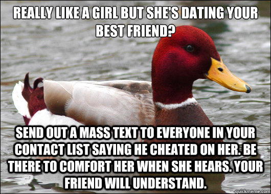 really like a girl but she's dating your best friend?
 send out a mass text to everyone in your contact list saying he cheated on her. be there to comfort her when she hears. your friend will understand.  Malicious Advice Mallard