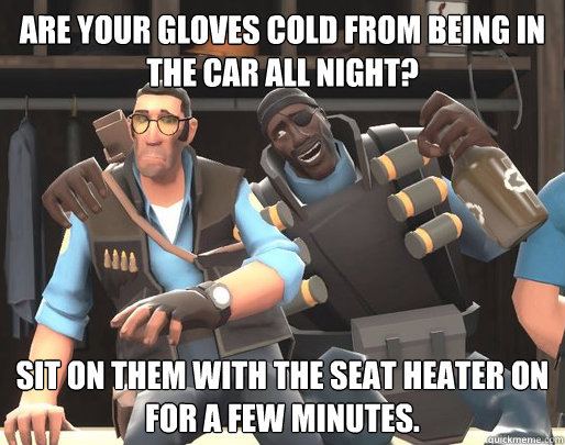 Are your gloves cold from being in the car all night? Sit on them with the seat heater on for a few minutes.  Drunk Demoman Advice