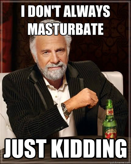 I don't always masturbate just kidding  The horniest man in the world