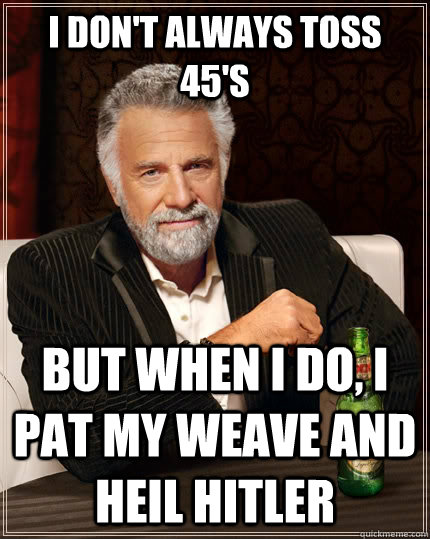 I Don't always toss 45's but when I do, I pat my weave and heil Hitler  The Most Interesting Man In The World