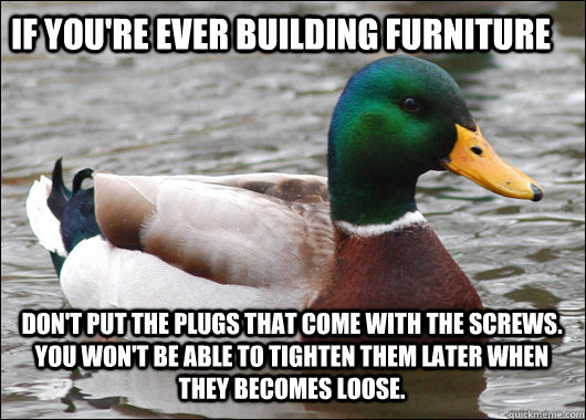 If you're ever building furniture Don't put the plugs that come with the screws. You won't be able to tighten them later when they becomes loose.   Actual Advice Mallard