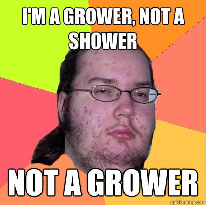 I'm a grower, not a shower Not a grower  Butthurt Dweller