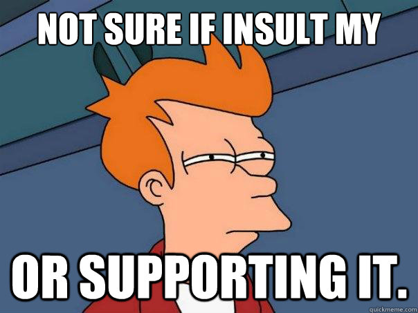 Not sure if insult my comment or supporting it.  Futurama Fry