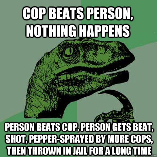 Cop beats person, nothing happens Person beats cop, person gets beat, shot, pepper-sprayed by more cops, then thrown in jail for a long time  Philosoraptor