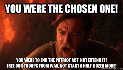 You were the chosen one! You were to end the patriot act, not extend it!
Free our troops from war, not start a half-dozen more! - You were the chosen one! You were to end the patriot act, not extend it!
Free our troops from war, not start a half-dozen more!  Epic Fucking Obi Wan