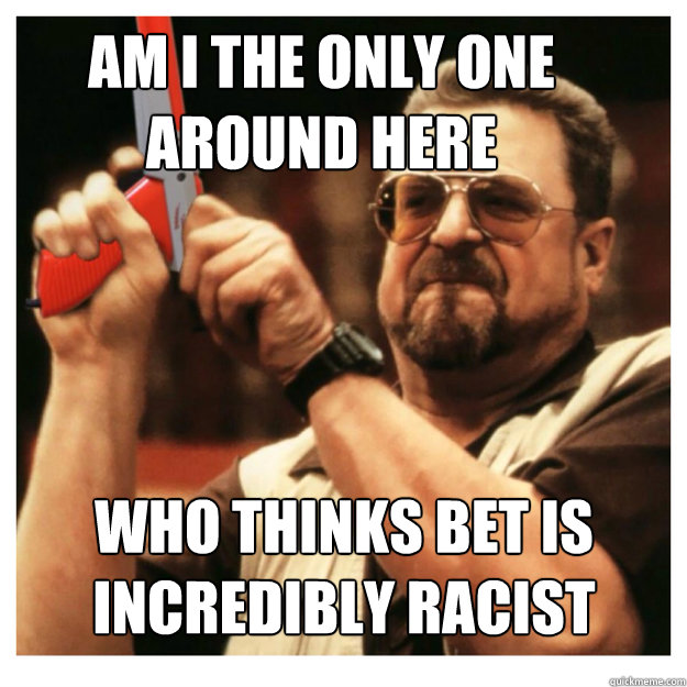 Am i the only one around here who thinks BET is incredibly racist  - Am i the only one around here who thinks BET is incredibly racist   John Goodman