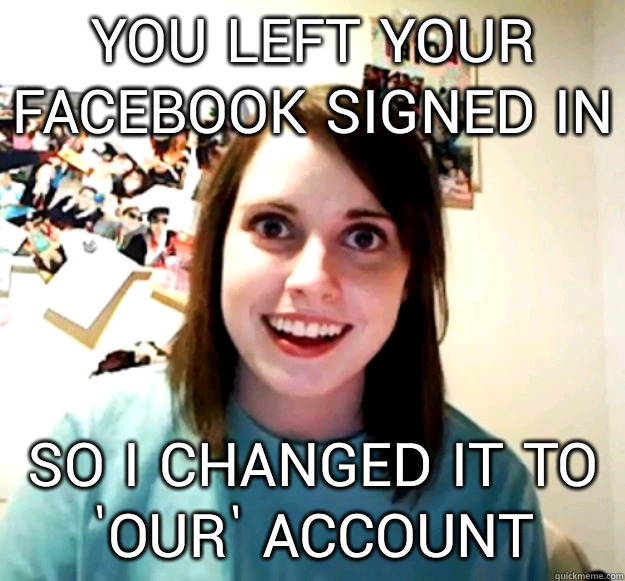 you left your facebook signed in so i changed it to 'our' account  Overly Attached Girlfriend