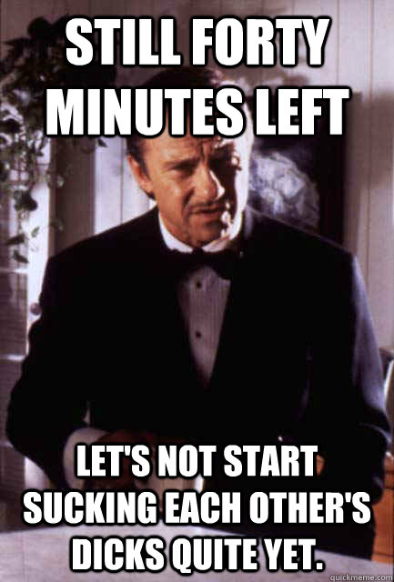 still forty minutes left Let's not start sucking each other's dicks quite yet. - still forty minutes left Let's not start sucking each other's dicks quite yet.  Misc