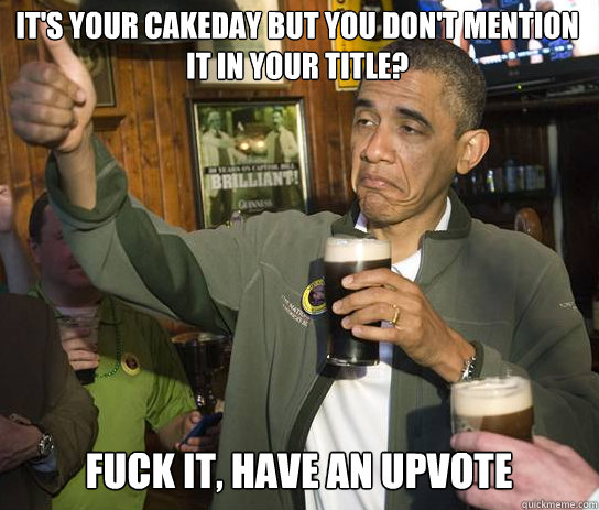 iT'S yOUR CAKEDAY BUT YOU DON'T MENTION IT IN YOUR TITLE? fUCK IT, HAVE AN UPVOTE  Upvoting Obama