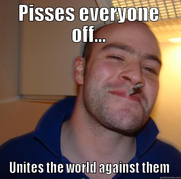 PISSES EVERYONE OFF... UNITES THE WORLD AGAINST THEM Good Guy Greg 