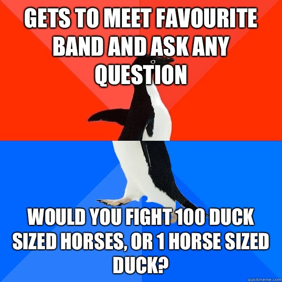 Gets to meet favourite band and ask any question Would you fight 100 duck sized horses, or 1 horse sized duck?  Socially Awesome Awkward Penguin
