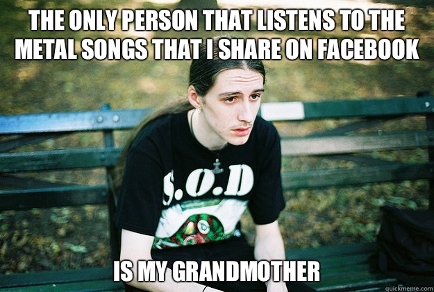 The only person that listens to the metal songs that i share on Facebook Is my grandmother  First World Metal Problems